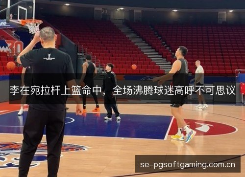 李在宛拉杆上篮命中,全场沸腾球迷高呼不可思议 李在宛拉杆上篮命中,全场沸腾球迷高呼不可思议