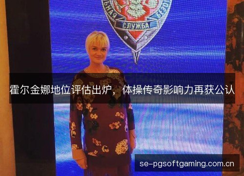 霍尔金娜地位评估出炉，体操传奇影响力再获公认
